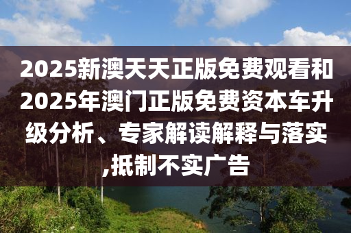 2025新澳天天正版免费观看和2025年澳门正版免费资本车升级分析、专家解读解释与落实,抵制不实广告